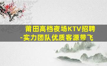 莆田高档夜场KTV招聘-实力团队优质客源带飞